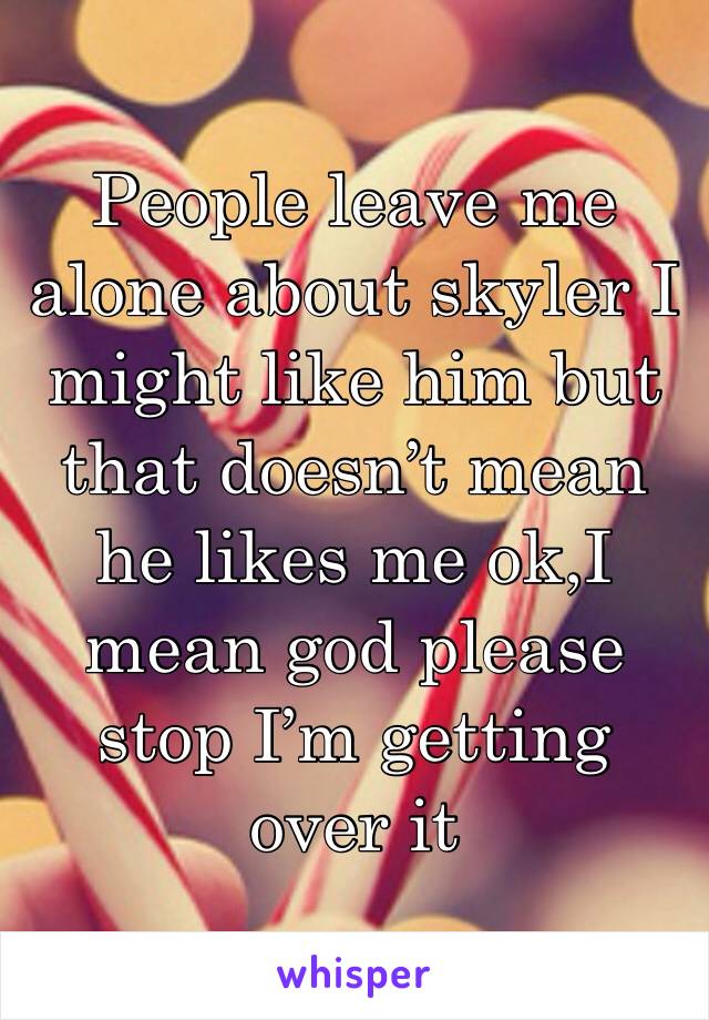 People leave me alone about skyler I might like him but that doesn’t mean he likes me ok,I mean god please stop I’m getting over it 