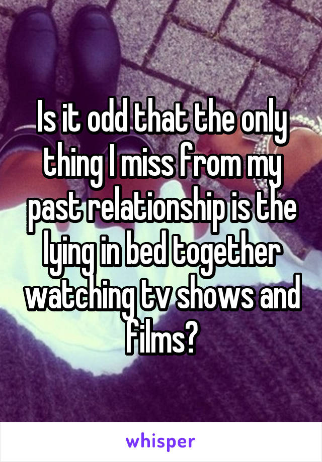 Is it odd that the only thing I miss from my past relationship is the lying in bed together watching tv shows and films?