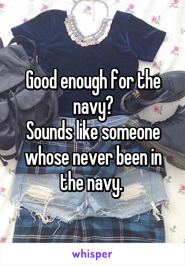 Good enough for the navy?
Sounds like someone whose never been in the navy. 