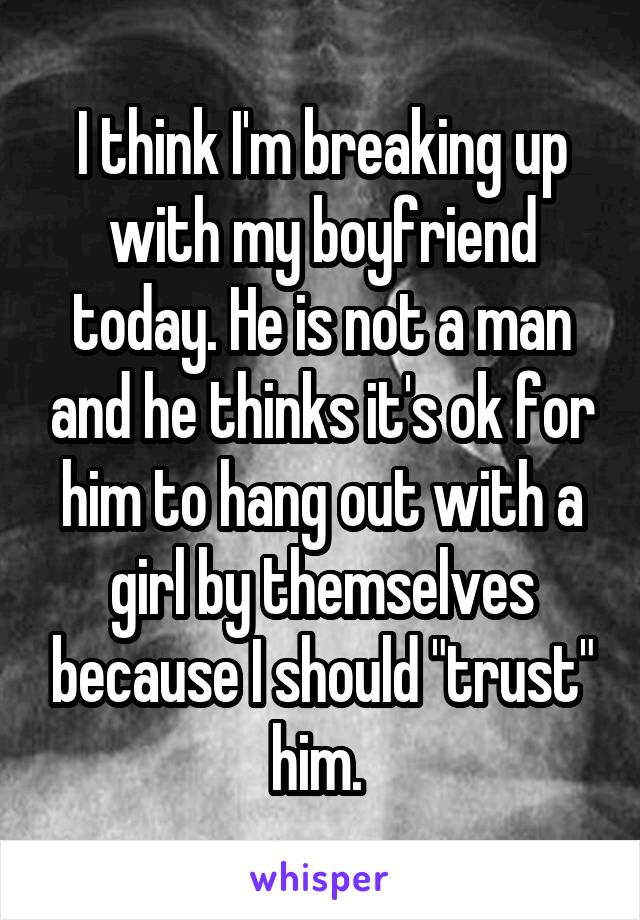I think I'm breaking up with my boyfriend today. He is not a man and he thinks it's ok for him to hang out with a girl by themselves because I should "trust" him. 