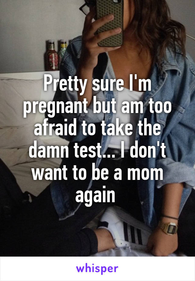 Pretty sure I'm pregnant but am too afraid to take the damn test... I don't want to be a mom again 