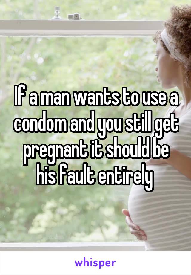 If a man wants to use a condom and you still get pregnant it should be his fault entirely 