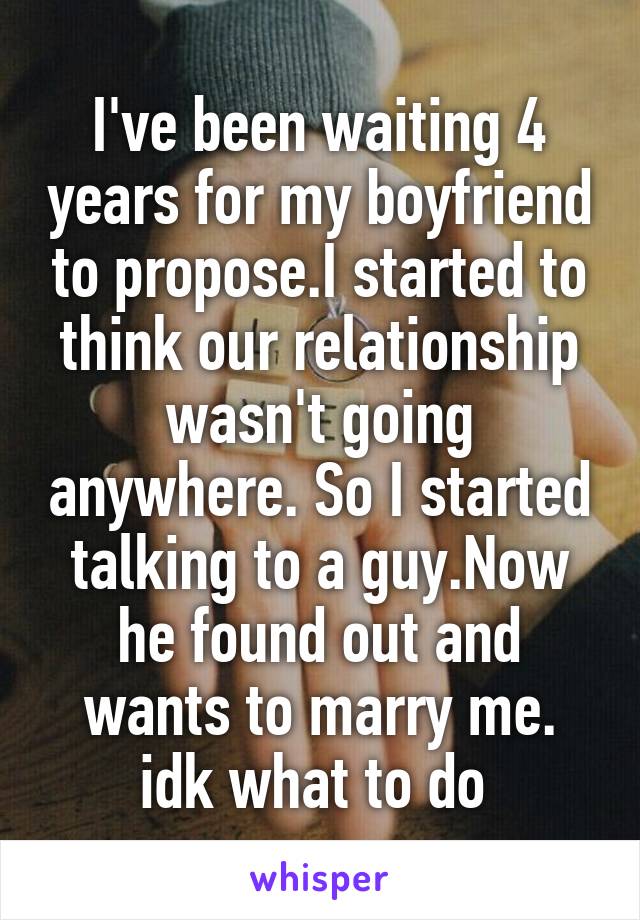 I've been waiting 4 years for my boyfriend to propose.I started to think our relationship wasn't going anywhere. So I started talking to a guy.Now he found out and wants to marry me. idk what to do 