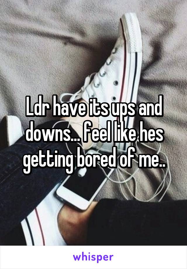 Ldr have its ups and downs... feel like hes getting bored of me..
