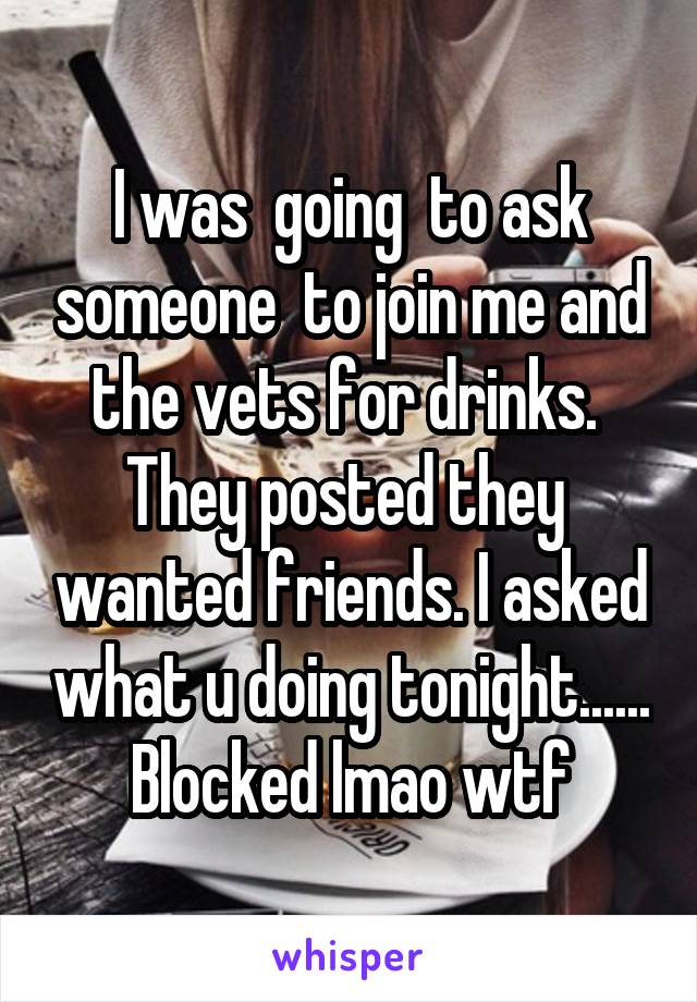 I was  going  to ask someone  to join me and the vets for drinks.  They posted they  wanted friends. I asked what u doing tonight...... Blocked lmao wtf