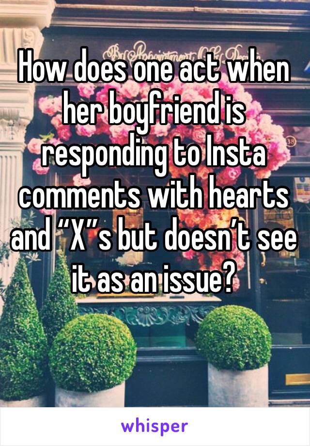 How does one act when her boyfriend is responding to Insta  comments with hearts and “X”s but doesn’t see it as an issue? 