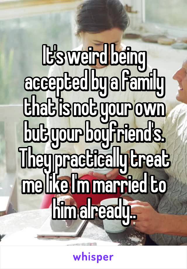 It's weird being accepted by a family that is not your own but your boyfriend's. They practically treat me like I'm married to him already..
