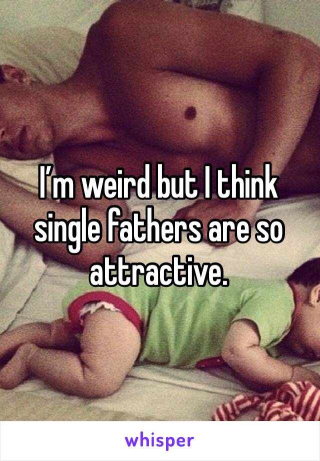 I’m weird but I think single fathers are so attractive. 