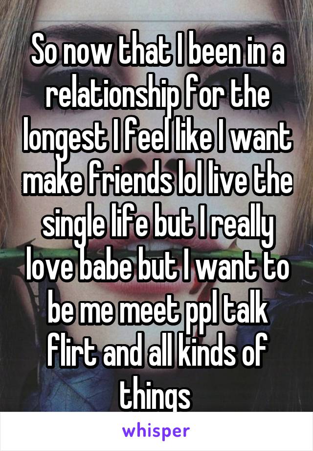 So now that I been in a relationship for the longest I feel like I want make friends lol live the single life but I really love babe but I want to be me meet ppl talk flirt and all kinds of things 