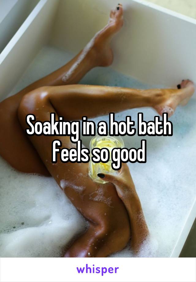 Soaking in a hot bath feels so good