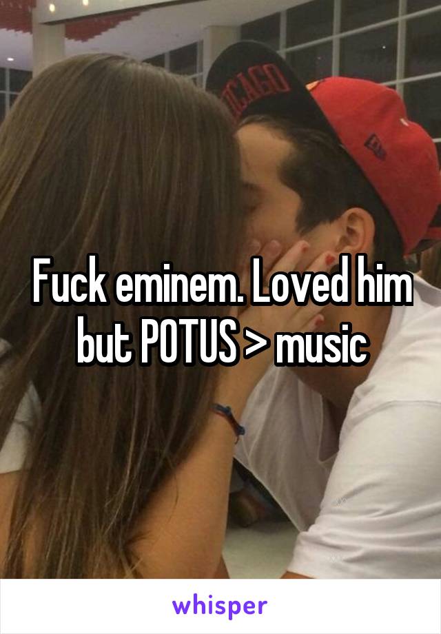 Fuck eminem. Loved him but POTUS > music