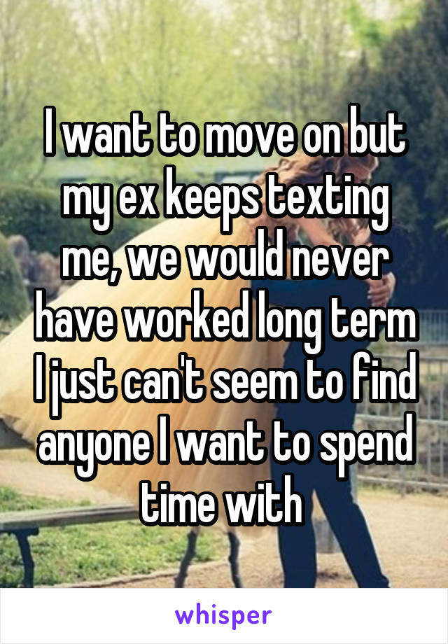 I want to move on but my ex keeps texting me, we would never have worked long term I just can't seem to find anyone I want to spend time with 