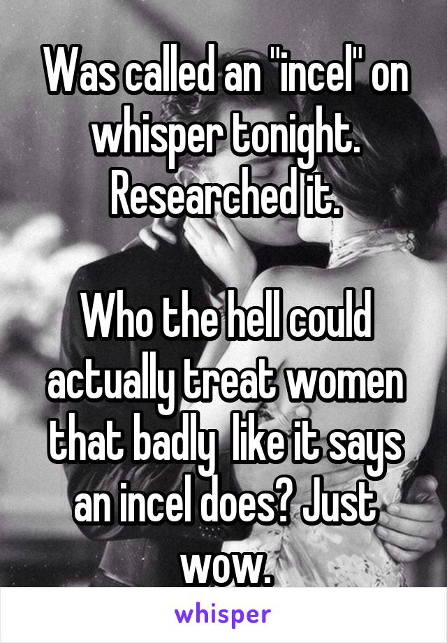 Was called an "incel" on whisper tonight.
Researched it.

Who the hell could actually treat women that badly  like it says an incel does? Just wow.