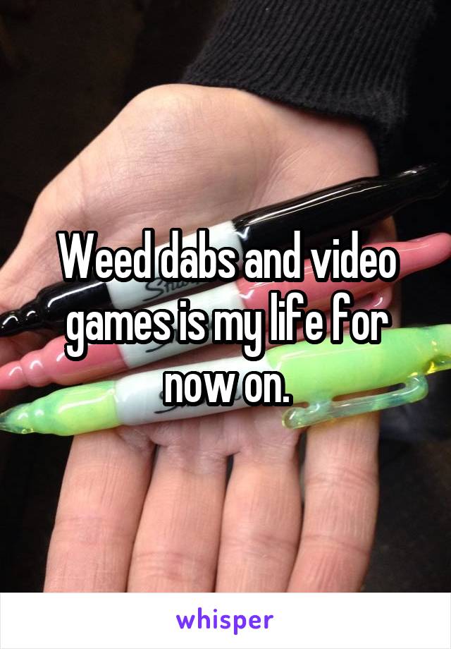 Weed dabs and video games is my life for now on.
