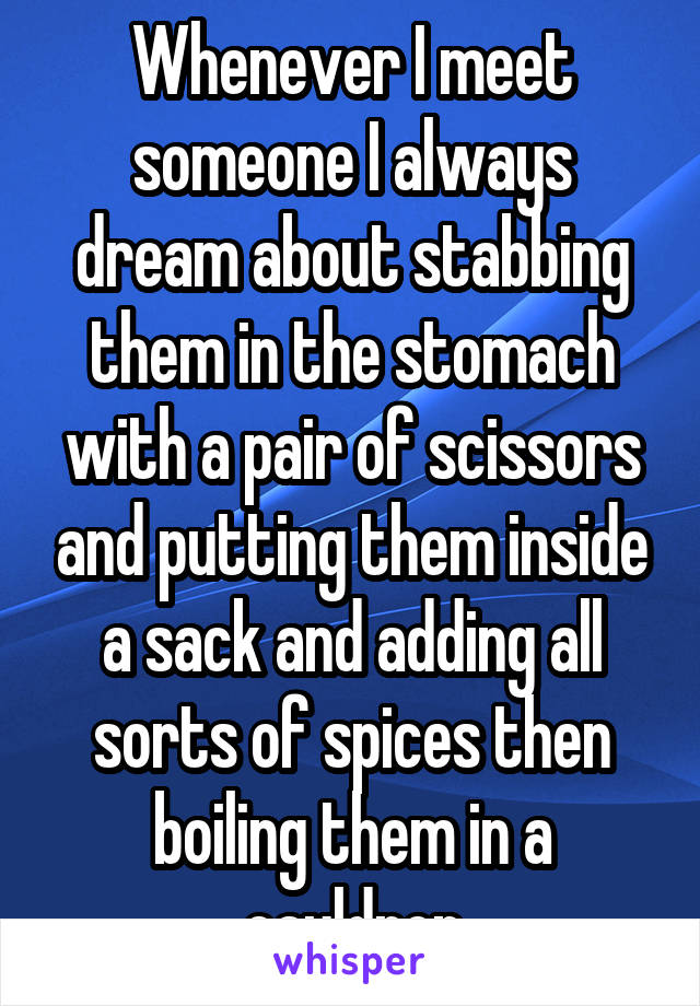 Whenever I meet someone I always dream about stabbing them in the stomach with a pair of scissors and putting them inside a sack and adding all sorts of spices then boiling them in a cauldron