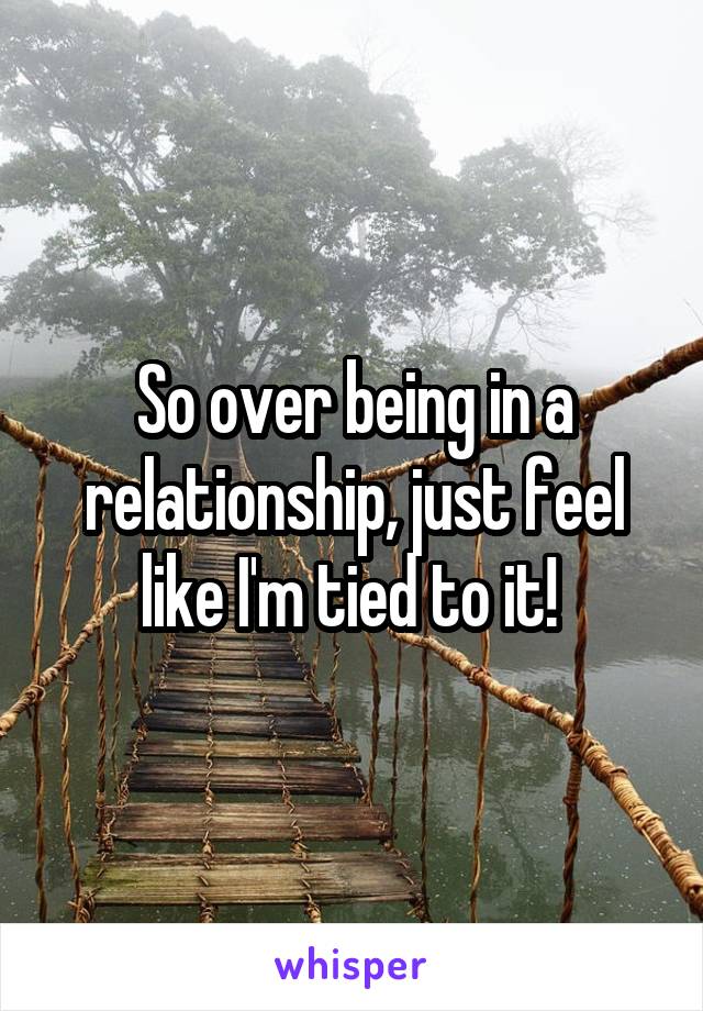So over being in a relationship, just feel like I'm tied to it! 