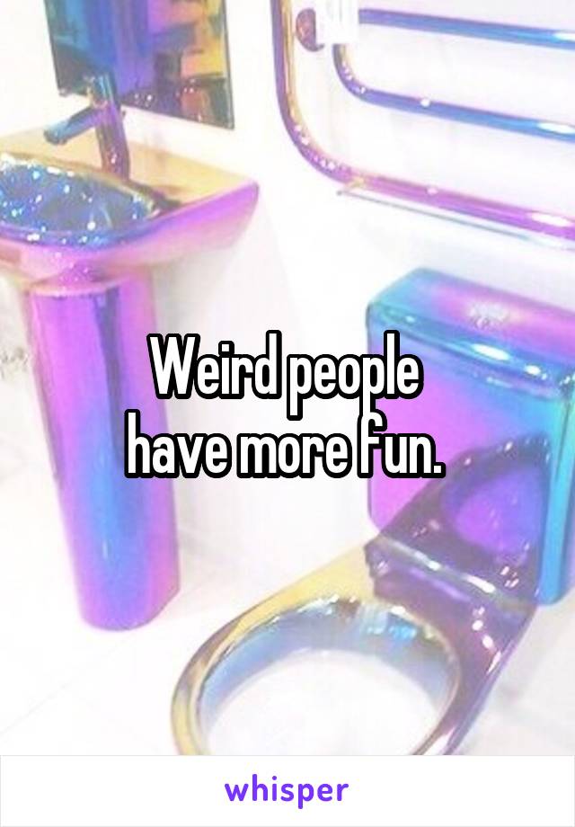 Weird people 
have more fun. 