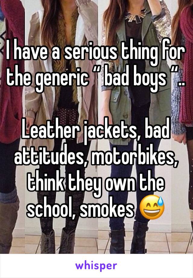 I have a serious thing for the generic “ bad boys “..

Leather jackets, bad attitudes, motorbikes, think they own the school, smokes 😅