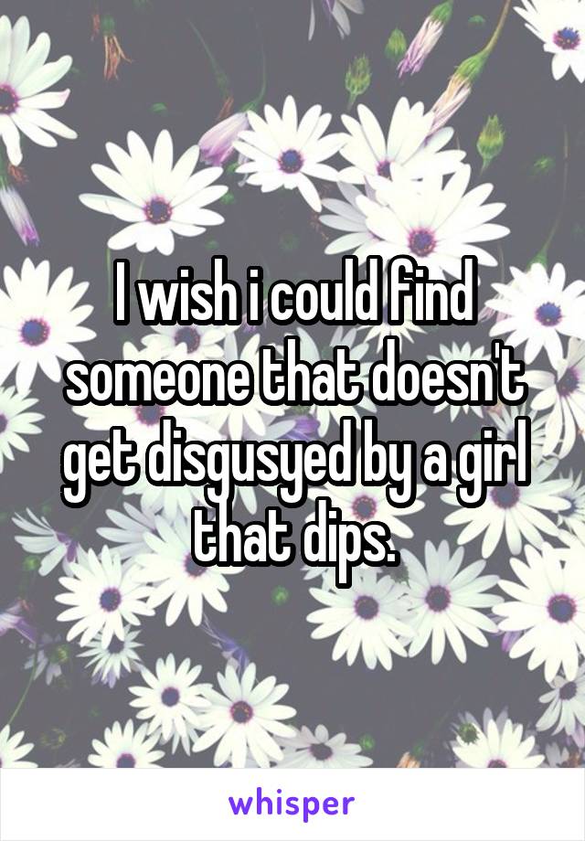 I wish i could find someone that doesn't get disgusyed by a girl that dips.