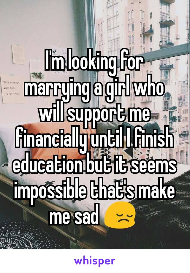 I'm looking for marrying a girl who will support me financially until I finish education but it seems impossible that's make me sad 😔 