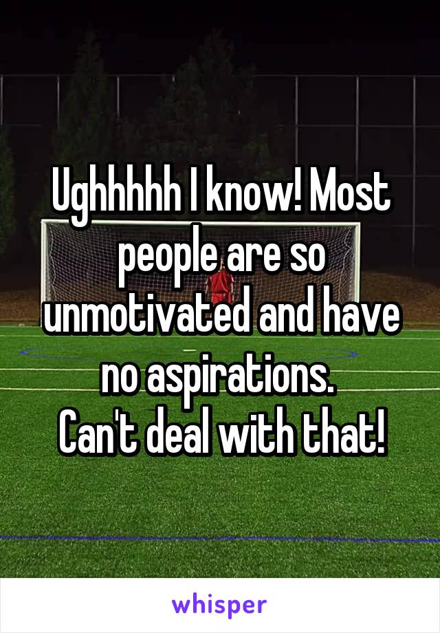 Ughhhhh I know! Most people are so unmotivated and have no aspirations. 
Can't deal with that!