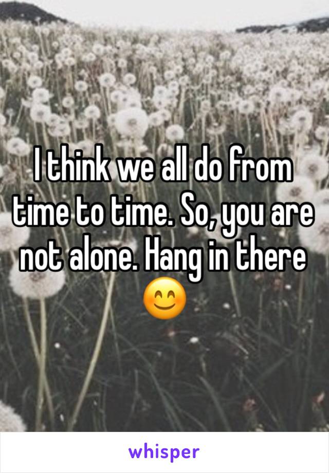 I think we all do from time to time. So, you are not alone. Hang in there 😊