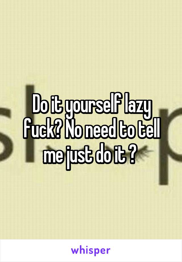 Do it yourself lazy fuck? No need to tell me just do it ? 