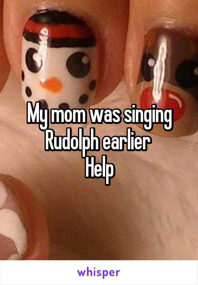 My mom was singing Rudolph earlier 
Help