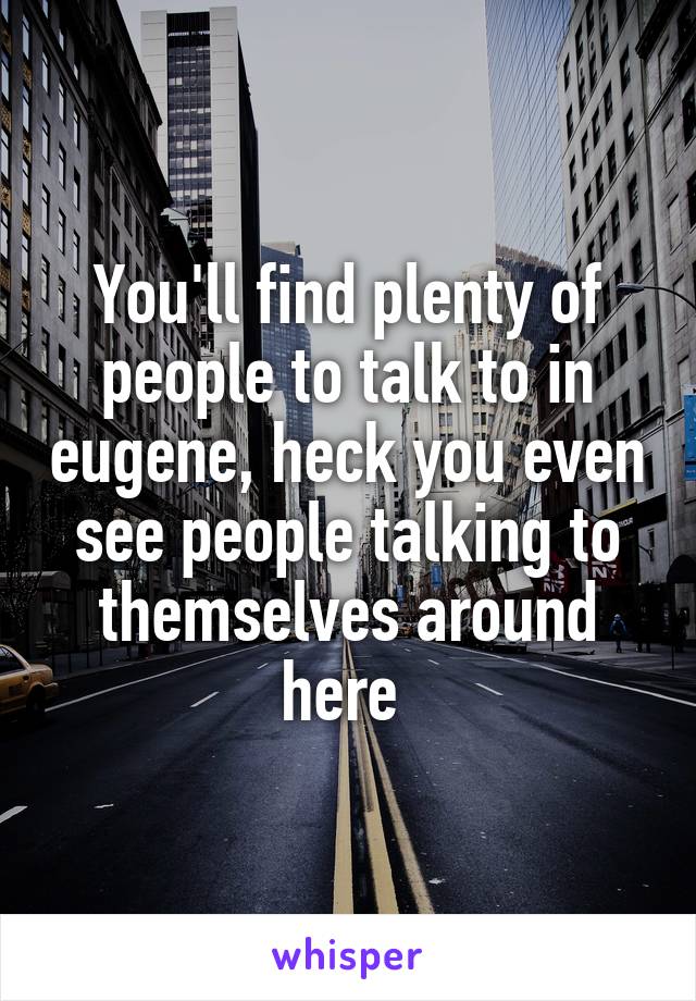 You'll find plenty of people to talk to in eugene, heck you even see people talking to themselves around here 