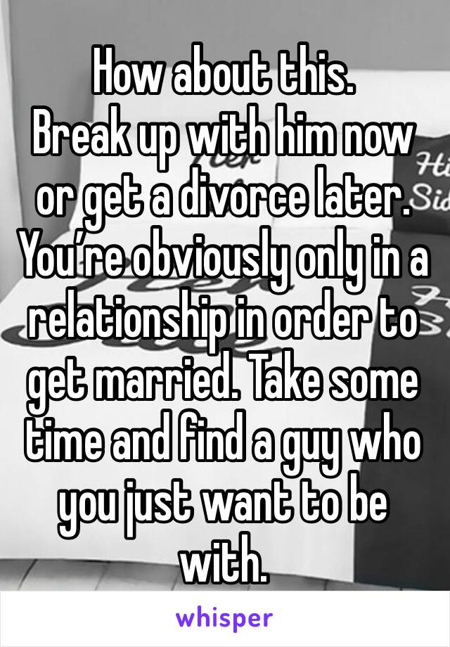 How about this.
Break up with him now or get a divorce later. You’re obviously only in a relationship in order to get married. Take some time and find a guy who you just want to be with.