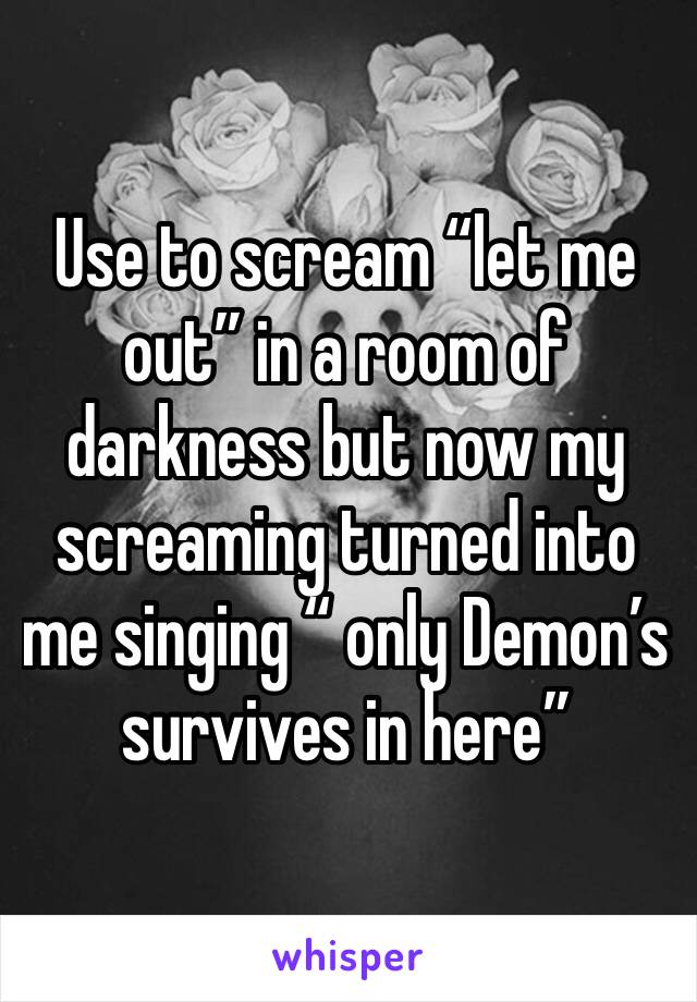 Use to scream “let me out” in a room of darkness but now my screaming turned into me singing “ only Demon’s survives in here”