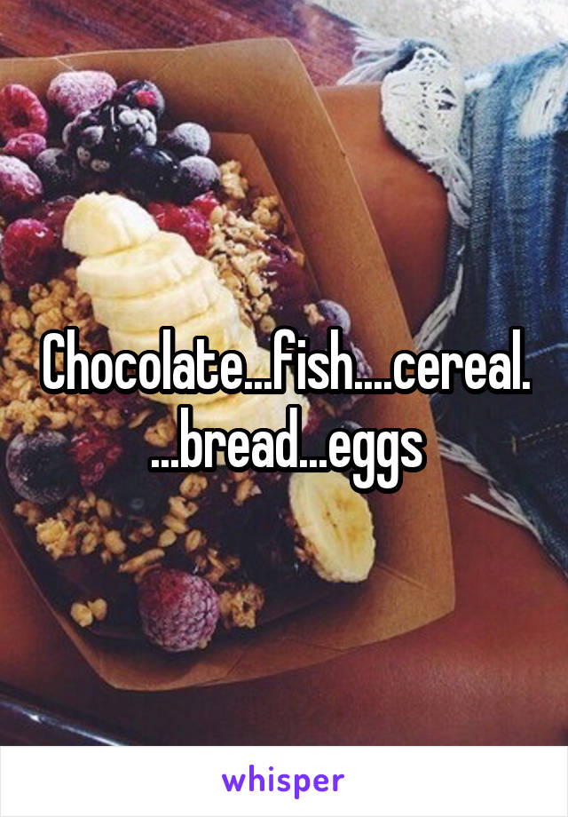 Chocolate...fish....cereal....bread...eggs