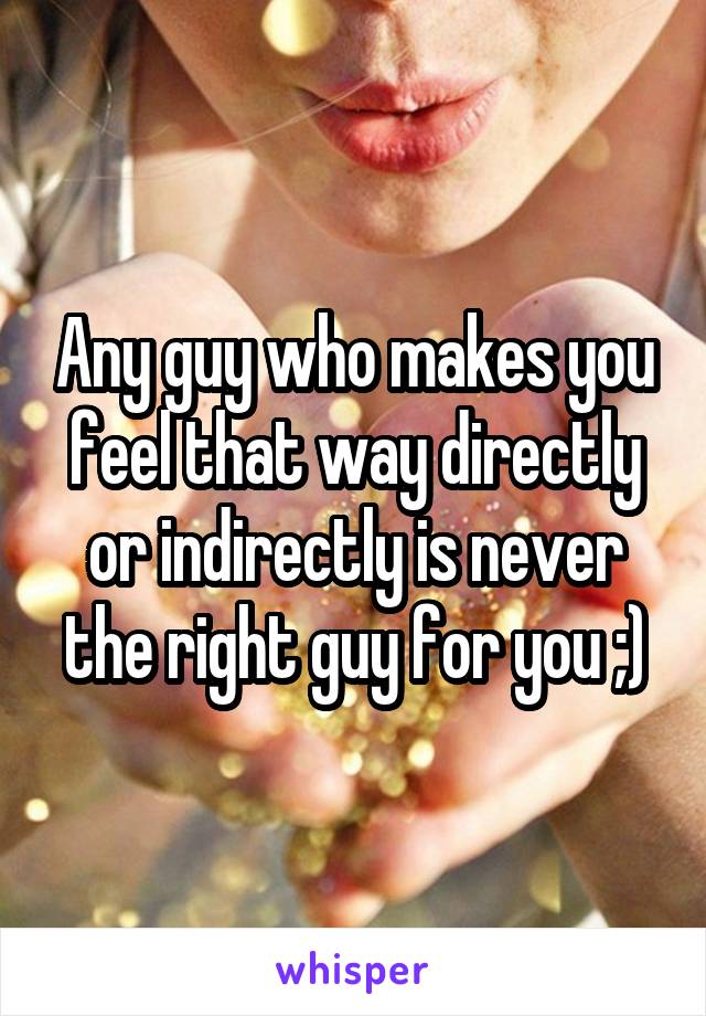 Any guy who makes you feel that way directly or indirectly is never the right guy for you ;)