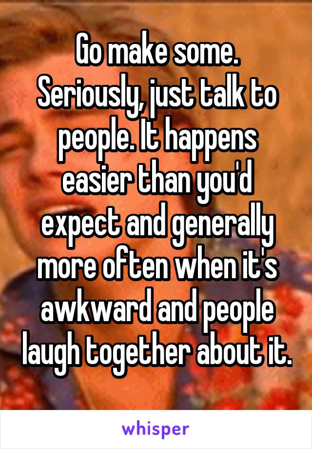 Go make some. Seriously, just talk to people. It happens easier than you'd expect and generally more often when it's awkward and people laugh together about it. 