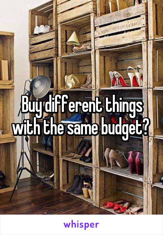 Buy different things with the same budget? 
