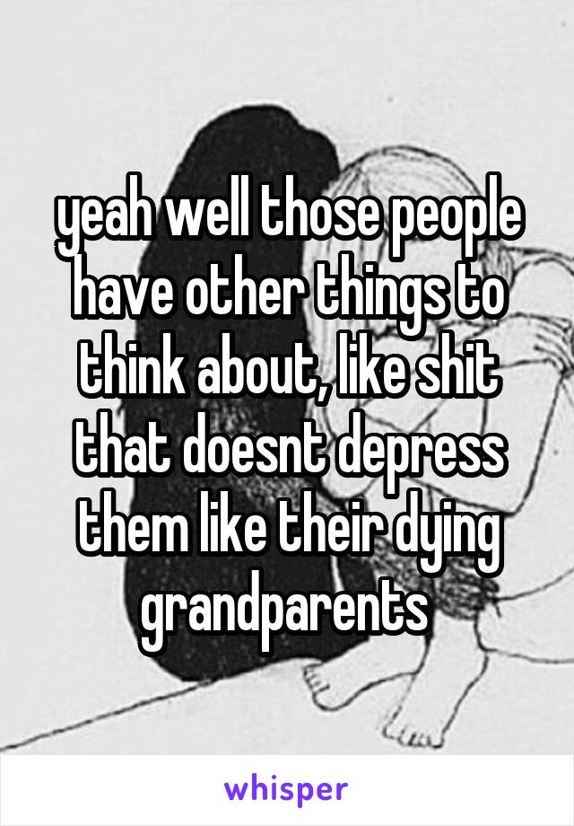 yeah well those people have other things to think about, like shit that doesnt depress them like their dying grandparents 