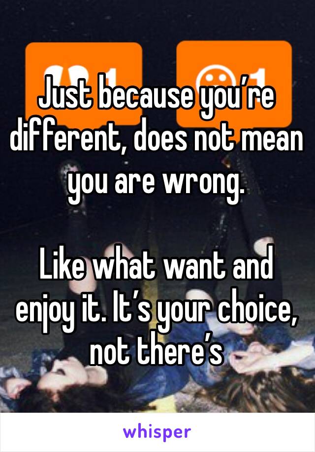 Just because you’re different, does not mean you are wrong. 

Like what want and enjoy it. It’s your choice, not there’s 