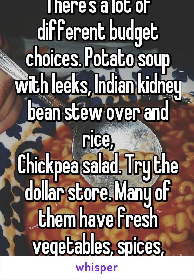 There's a lot of different budget choices. Potato soup with leeks, Indian kidney bean stew over and rice,
Chickpea salad. Try the dollar store. Many of them have fresh vegetables, spices, frozen meals