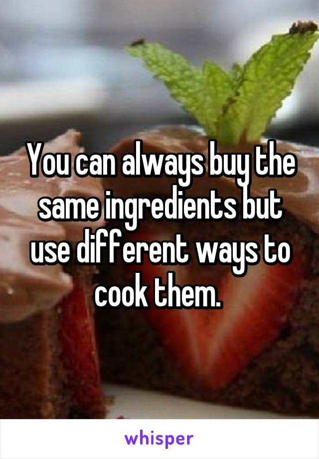 You can always buy the same ingredients but use different ways to cook them. 