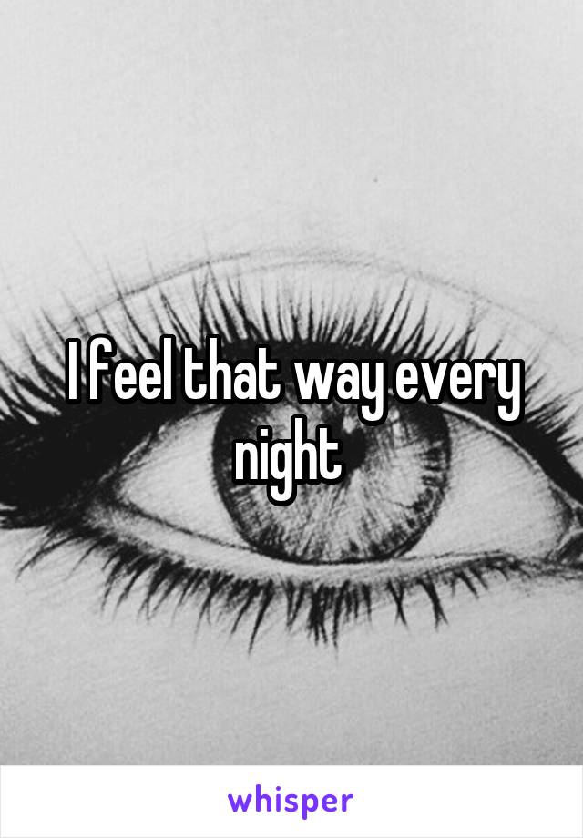 I feel that way every night 
