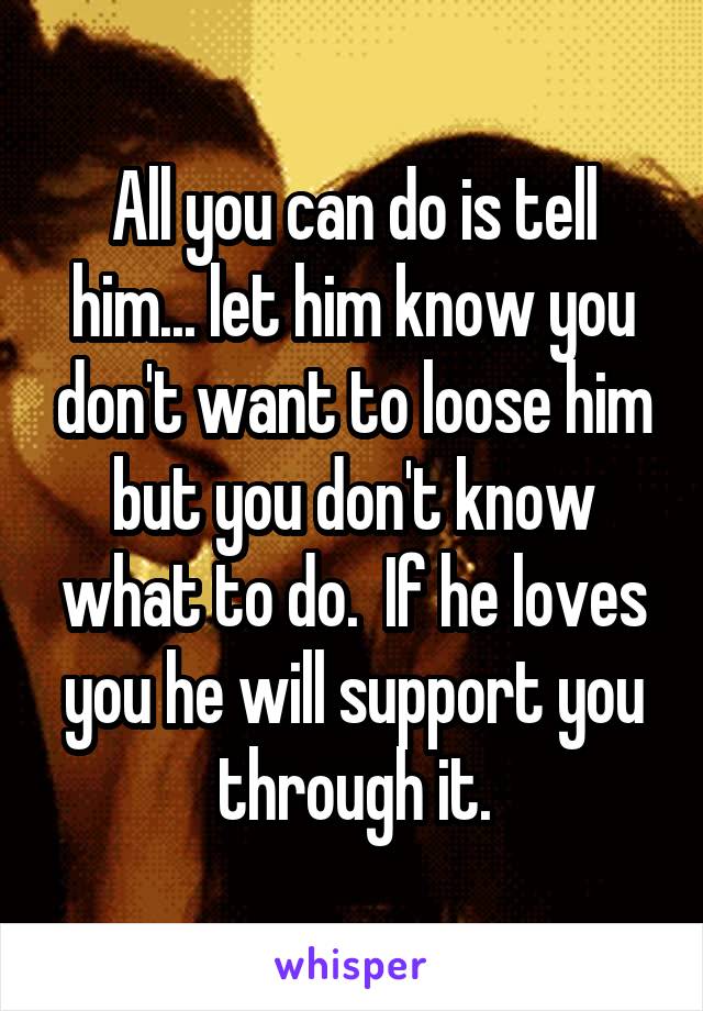 All you can do is tell him... let him know you don't want to loose him but you don't know what to do.  If he loves you he will support you through it.