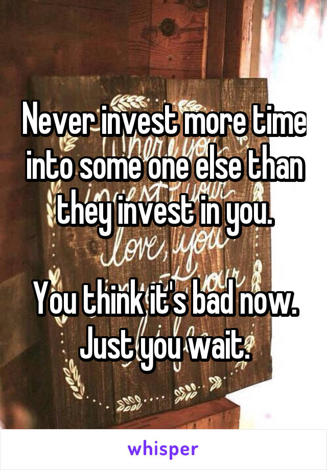 Never invest more time into some one else than they invest in you.

You think it's bad now. Just you wait.