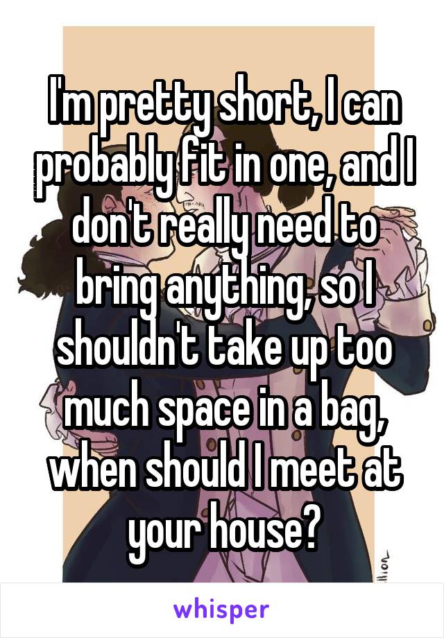 I'm pretty short, I can probably fit in one, and I don't really need to bring anything, so I shouldn't take up too much space in a bag, when should I meet at your house?