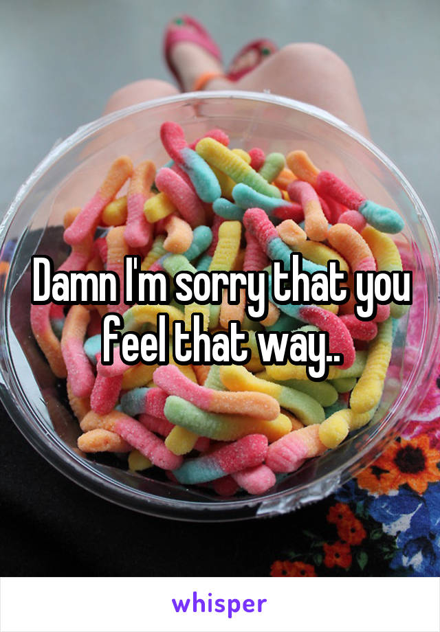 Damn I'm sorry that you feel that way..
