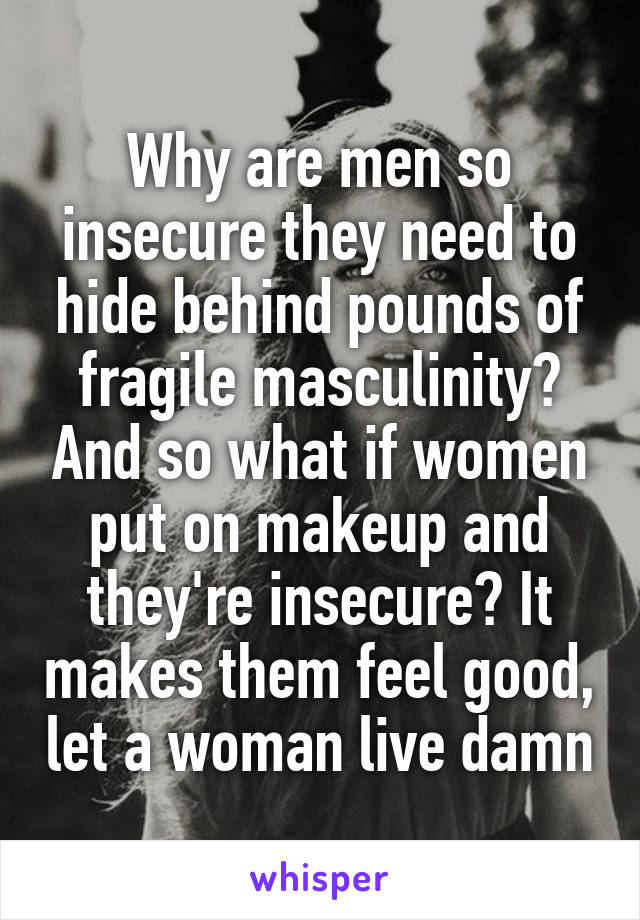 Why are men so insecure they need to hide behind pounds of fragile masculinity? And so what if women put on makeup and they're insecure? It makes them feel good, let a woman live damn