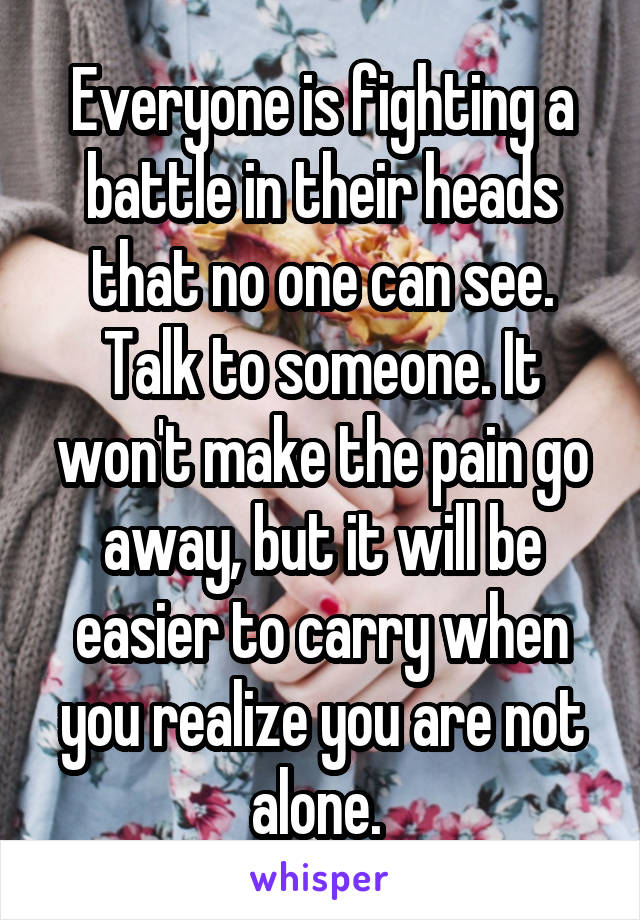 Everyone is fighting a battle in their heads that no one can see. Talk to someone. It won't make the pain go away, but it will be easier to carry when you realize you are not alone. 