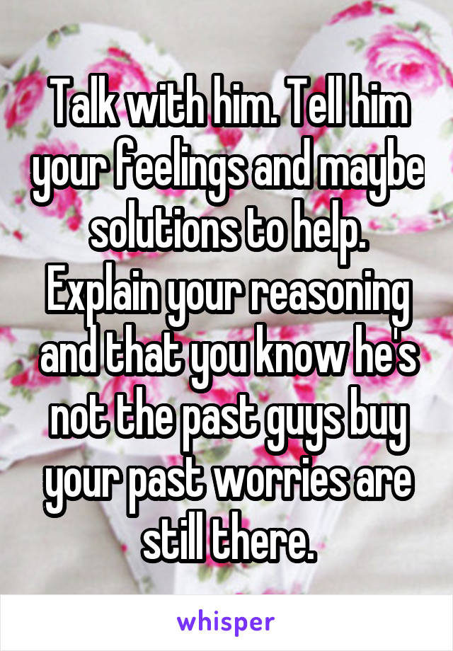 Talk with him. Tell him your feelings and maybe solutions to help. Explain your reasoning and that you know he's not the past guys buy your past worries are still there.
