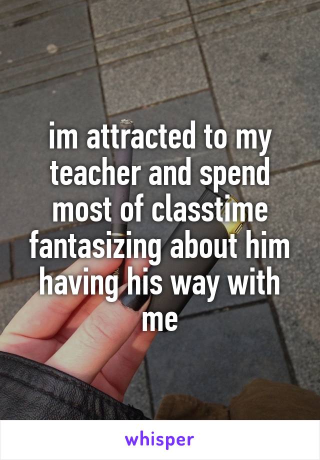 im attracted to my teacher and spend most of classtime fantasizing about him having his way with me