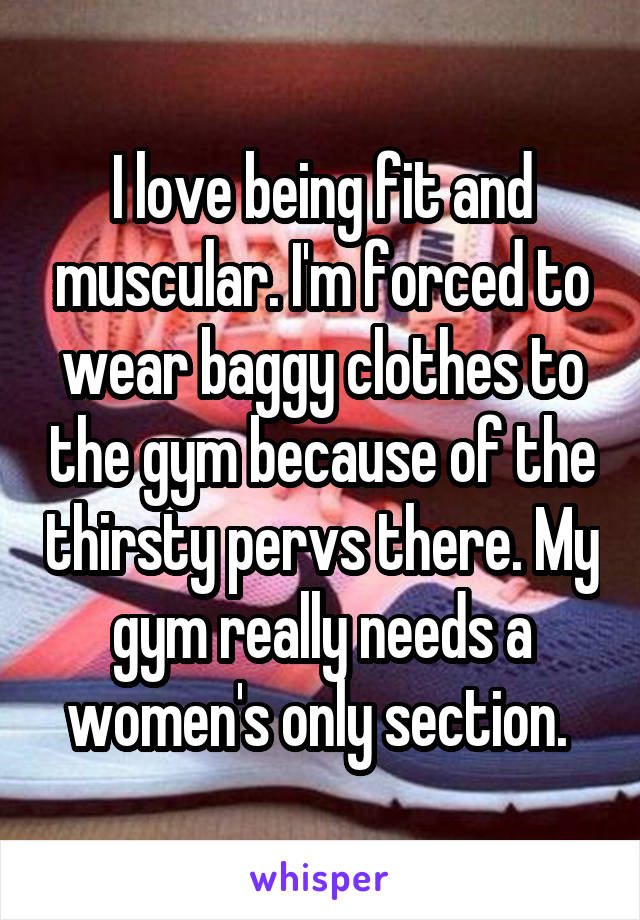 I love being fit and muscular. I'm forced to wear baggy clothes to the gym because of the thirsty pervs there. My gym really needs a women's only section. 
