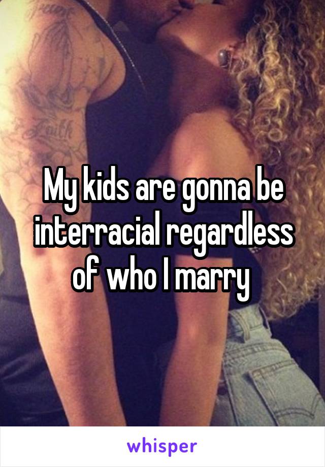 My kids are gonna be interracial regardless of who I marry 